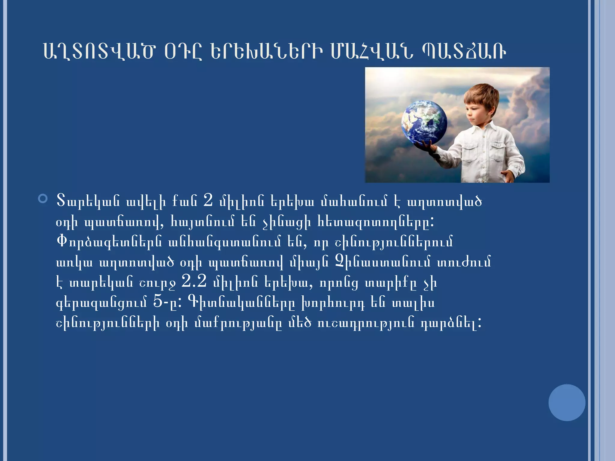ԱՂՏՈՏՎԱԾ ՕԴԸ ԵՐԵԽԱՆԵՐԻ ՄԱՀՎԱՆ ՊԱՏՃԱՌ Տարեկան ավելի քան 2 միլիոն երեխա մահանում է աղտոտված օդի պատճառով, հայտնում են չինացի հետազոտողները :  Փորձագետներն անհանգստանում են, որ շինություններում առկա աղտոտված օդի պատճառով միայն Չինաստանում տուժում է տարեկան շուրջ 2.2 միլիոն երեխա, որոնց տարիքը չի գերազանցում 5-ը: Գիտնականները խորհուրդ են տալիս շինությունների օդի մաքրությանը մեծ ուշադրություն դարձնել : 