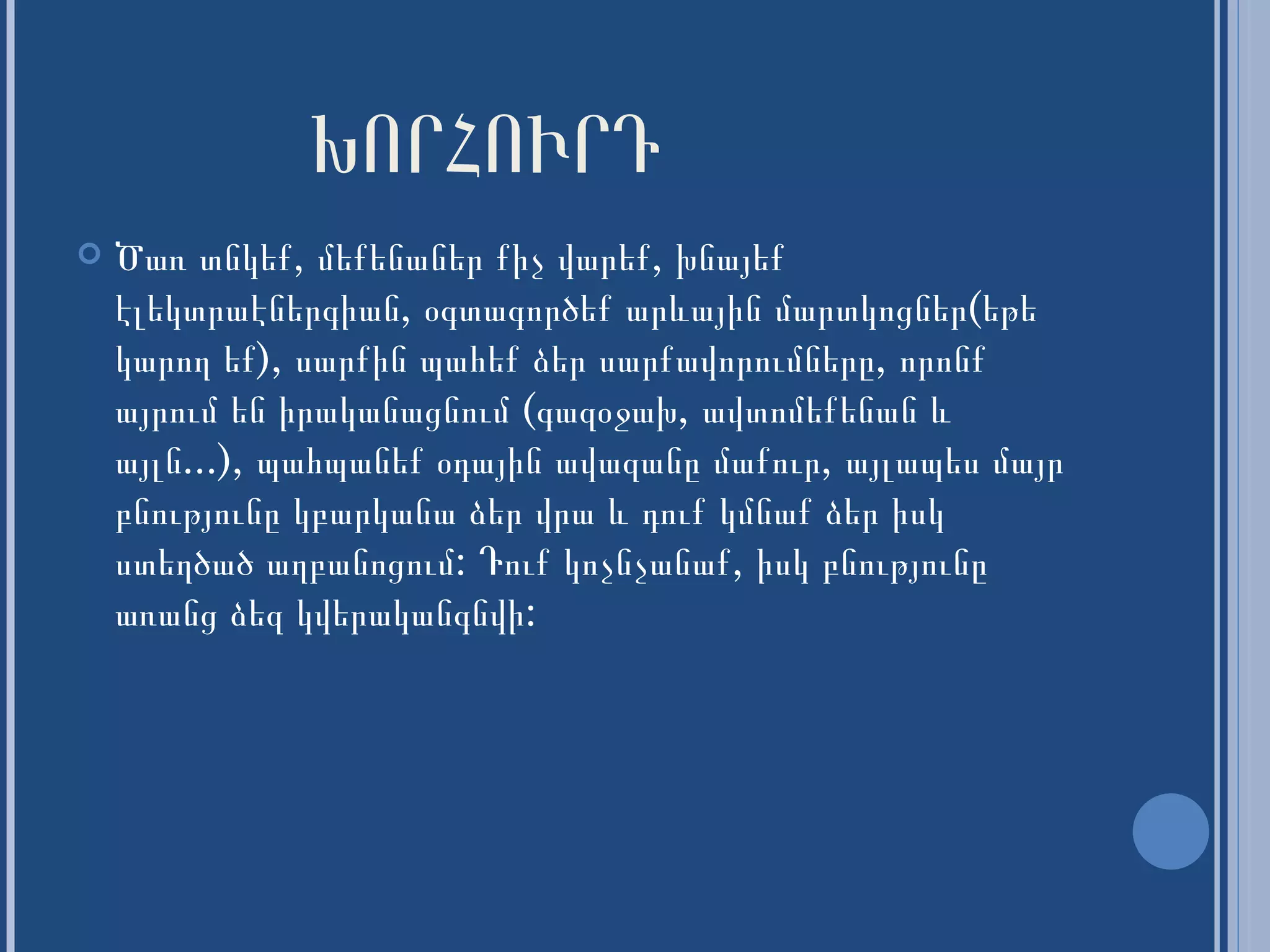 ԽՈՐՀՈՒՐԴ Ծառ տնկեք, մեքենաներ քիչ վարեք, խնայեք էլեկտր ա էներգիան, օգտագործեք արևային մար տ կոցներ(եթե կարող եք), սարքին պահեք ձեր սարքավորումները, որոնք այրում են իրականացնում   (գազօջախ, ավտոմեքենա ն  և այլն...), պահպանեք օդային ավազանը մաքուր, ա յլ ապես մայր բնությունը կ բարկ անա ձեր վրա և դուք կմնաք ձեր իսկ ստեղծած աղբանոցում: Դուք կոչնչանաք, իսկ բնությունը առանց ձեզ կվերականգնվի: 
