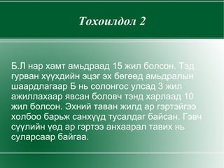 Тохоилдол 2 Б.Л нар хамт амьдраад 15 жил болсон. Тэд гурван хүүхдийн эцэг эх бөгөөд амьдралын шаардлагаар Б нь солонгос улсад 3 жил ажиллахаар явсан боловч тэнд харлаад 10 жил болсон. Эхний таван жилд ар гэртэйгээ холбоо барьж санхүүд тусалдаг байсан. Гэвч сүүлийн үед ар гэртээ анхаарал тавих нь суларсаар байгаа. 