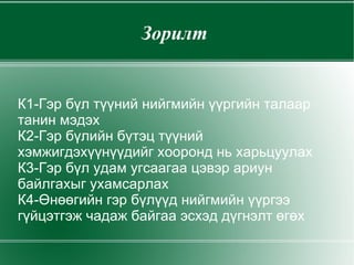 Зорилт  К1-Гэр бүл түүний нийгмийн үүргийн талаар танин мэдэх К2-Гэр бүлийн бүтэц түүний хэмжигдэхүүнүүдийг хооронд нь харьцуулах  К3-Гэр бүл удам угсаагаа цэвэр ариун байлгахыг ухамсарлах К4-Өнөөгийн гэр бүлүүд нийгмийн үүргээ гүйцэтгэж чадаж байгаа эсхэд дүгнэлт өгөх 