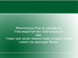 Монголчууд Угыг нь удмаар нь  Угаа мэдэхгүй хүн Усаа мэдэхгүй  мал  Ухаан орж ургаа танина Удам холдвол ухаан нэмнэ гэж ярилцдаг билээ. 