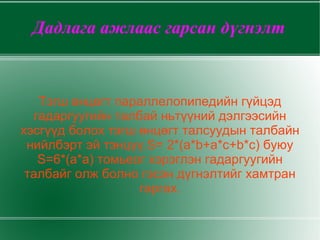 Дадлага ажлаас гарсан дүгнэлт Тэгш өнцөгт параллелопипедийн гүйцэд гадаргуугийн талбай ньтүүний дэлгээсийн хэсгүүд болох тэгш өнцөгт талсуудын талбайн нийлбэрт эй тэнцүү.S= 2*(a*b+a*c+b*c) буюу S=6*(a*a) томьеог хэрэглэн гадаргуугийн талбайг олж болно гэсэн дүгнэлтийг хамтран гаргах. 
