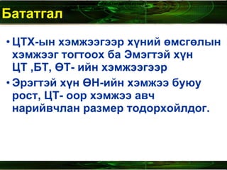 Бататгал  ЦТХ-ын хэмжээгээр хүний өмсгөлын хэмжээг тогтоох ба Эмэгтэй хүн ЦТ ,БТ, ӨТ- ийн хэмжээгээр  Эрэгтэй хүн ӨН-ийн хэмжээ буюу рост, ЦТ- оор хэмжээ авч нарийвчлан размер тодорхойлдог.  Биений   хэмжээ   тэмдэглэх   хүснэгт Сурагч  ............................ 