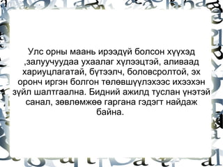 Улс орны маань ирээдүй болсон хүүхэд ,залуучуудаа ухаалаг хүлээцтэй, аливаад хариуцлагатай, бүтээлч, боловсролтой, эх оронч иргэн болгон төлөвшүүлэхээс ихээхэн зүйл шалтгаална. Бидний ажилд туслан үнэтэй санал, зөвлөмжөө гаргана гэдэгт найдаж байна.  