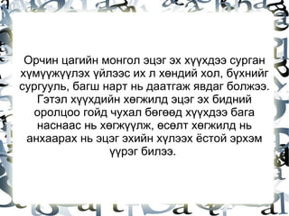 Орчин цагийн монгол эцэг эх хүүхдээ сурган хүмүүжүүлэх үйлээс их л хөндий хол, бүхнийг сургууль, багш нарт нь даатгаж явдаг болжээ. Гэтэл хүүхдийн хөгжилд эцэг эх бидний оролцоо гойд чухал бөгөөд хүүхдээ бага наснаас нь хөгжүүлж, өсөлт хөгжилд нь анхаарах нь эцэг эхийн хүлээх ёстой эрхэм үүрэг билээ.  