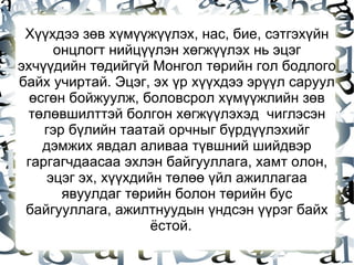 Хүүхдээ зөв хүмүүжүүлэх, нас, бие, сэтгэхүйн онцлогт нийцүүлэн хөгжүүлэх нь эцэг эхчүүдийн төдийгүй Монгол төрийн гол бодлого байх учиртай. Эцэг, эх үр хүүхдээ эрүүл саруул өсгөн бойжуулж, боловсрол хүмүүжлийн зөв төлөвшилттэй болгон хөгжүүлэхэд  чиглэсэн гэр бүлийн таатай орчныг бүрдүүлэхийг дэмжих явдал аливаа түвшний шийдвэр гаргагчдаасаа эхлэн байгууллага, хамт олон, эцэг эх, хүүхдийн төлөө үйл ажиллагаа явуулдаг төрийн болон төрийн бус байгууллага, ажилтнуудын үндсэн үүрэг байх ёстой.  