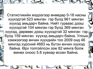 Статистикийн мэдээгээр өнөөдөр 0-18 насны хүүхэдтэй 523 мянган  гэр бүлд 961 мянган  хүүхэд амьдарч байна. Нийт гурваас дээш хүүхэдтэй 104 мянган гэр бүлд 369 мянган хүүхэд, дөрвөөс дээш хүүхэдтэй 32 мянган  гэр бүлд 159 мянган  хүүхэд амьдарч байна. Улсын хэмжээгээр өнчин хүүхдийн тоо 2009 онд 46 мянгад хүрсний 4683 нь бүтэн өнчин хүүхэд байна. Өрх толгойлсон ээж 82 мянга болж өмнөх оноос 5.8 хувиар өссөн байна.  