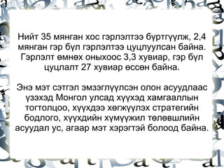 Нийт 35 мянган хос гэрлэлтээ бүртгүүлж, 2,4 мянган гэр бүл гэрлэлтээ цуцлуулсан байна. Гэрлэлт өмнөх оныхоос 3,3 хувиар, гэр бүл цуцлалт 27 хувиар өссөн байна. Энэ мэт сэтгэл эмзэглүүлсэн олон асуудлаас үзэхэд Монгол улсад хүүхэд хамгааллын тогтолцоо, хүүхдээ хөгжүүлэх стратегийн бодлого, хүүхдийн хүмүүжил төлөвшлийн асуудал ус, агаар мэт хэрэгтэй болоод байна. 