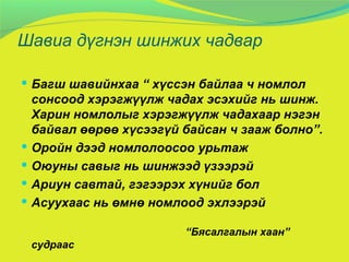 Шавиа дүгнэн шинжих чадвар Багш шавийнхаа “ хүссэн байлаа ч номлол сонсоод хэрэгжүүлж чадах эсэхийг нь шинж. Харин номлолыг хэрэгжүүлж чадахаар нэгэн байвал өөрөө хүсээгүй байсан ч зааж болно”. Оройн дээд номлолоосоо урьтаж  Оюуны савыг нь шинжээд үзээрэй Ариун савтай, гэгээрэх хүнийг бол Асуухаас нь өмнө номлоод эхлээрэй “ Бясалгалын хаан” судраас  