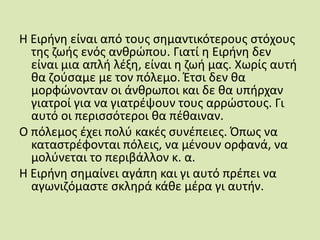 Η Ειρήνη είναι από τους σημαντικότερους στόχους της ζωής ενός ανθρώπου. Γιατί η Ειρήνη δεν είναι μια απλή λέξη, είναι η ζωή μας. Χωρίς αυτή θα ζούσαμε με τον πόλεμο. Έτσι δεν θα μορφώνονταν οι άνθρωποι και δε θα υπήρχαν γιατροί για να γιατρέψουν τους αρρώστους. Γι αυτό οι περισσότεροι θα πέθαιναν.Ο πόλεμος έχει πολύ κακές συνέπειες. Όπως να καταστρέφονται πόλεις, να μένουν ορφανά, να μολύνεται το περιβάλλον κ. α.Η Ειρήνη σημαίνει αγάπη και γι αυτό πρέπει να αγωνιζόμαστε σκληρά κάθε μέρα γι αυτήν.