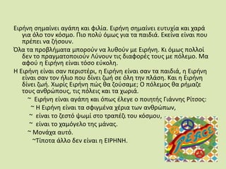 Ειρήνη σημαίνει αγάπη και φιλία. Ειρήνη σημαίνει ευτυχία και χαρά για όλο τον κόσμο. Πιο πολύ όμως για τα παιδιά. Εκείνα είναι που πρέπει να ζήσουν.Όλα τα προβλήματα μπορούν να λυθούν με Ειρήνη. Κι όμως πολλοί δεν το πραγματοποιούν Λύνουν τις διαφορές τους με πόλεμο. Μα αφού η Ειρήνη είναι τόσο εύκολη.Η Ειρήνη είναι σαν περιστέρι, η Ειρήνη είναι σαν τα παιδιά, η Ειρήνη είναι σαν τον ήλιο που δίνει ζωή σε όλη την πλάση. Και η Ειρήνη δίνει ζωή. Χωρίς Ειρήνη πώς θα ζούσαμε; Ο πόλεμος θα ρήμαζε τους ανθρώπους, τις πόλεις και τα χωριά.         ~  Ειρήνη είναι αγάπη και όπως έλεγε ο ποιητής Γιάννης Ρίτσος:           ~ H Ειρήνη είναι τα σφιγμένα χέρια των ανθρώπων,          ~  είναι το ζεστό ψωμί στο τραπέζι του κόσμου,          ~  είναι το χαμόγελο της μάνας.         ~ Μονάχα αυτό.            ~Τίποτα άλλο δεν είναι η ΕΙΡΗΝΗ. 