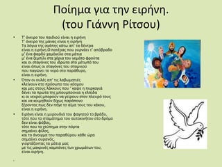 Ποίημα για την ειρήνη.(του Γιάννη Ρίτσου)Τ’ όνειρο του παιδιού είναι η ειρήνηΤ’ όνειρο της μάνας είναι η ειρήνηΤα λόγια της αγάπης κάτω απ’ τα δέντραείναι η ειρήνη.Ο πατέρας που γυρνάει τ’ απόβραδομ’ ένα φαρδύ χαμόγελο στα μάτιαμ’ ένα ζεμπίλι στα χέρια του γεμάτο φρούτακαι οι σταγόνες του ιδρώτα στο μέτωπό τουείναι όπως οι σταγόνες του σταμνιούπου παγώνει το νερό στο παράθυρο,είναι η ειρήνη.Όταν οι ουλές απ’ τις λαβωματιέςκλείνουν στο πρόσωπο του κόσμουκαι μες στους λάκκους που ‘ καψε η πυρκαγιάδένει τα πρώτα της μπουμπούκια η ελπίδακι οι νεκροί μπορούν να γείρουν στον πλευρό τουςκαι να κοιμηθούν δίχως παράπονοξέροντας πως δεν πήγε το αίμα τους του κάκου,είναι η ειρήνη.Ειρήνη είναι η μυρουδιά του φαγητού το βράδυ,τότε που το σταμάτημα του αυτοκινήτου στο δρόμοδεν είναι φόβος,τότε που το χτύπημα στην πόρτασημαίνει φίλος,και το άνοιγμα του παραθύρου κάθε ώρασημαίνει ουρανός,γιορτάζοντας τα μάτια μαςμε τις μακρινές καμπάνες των χρωμάτων του,είναι ειρήνη.