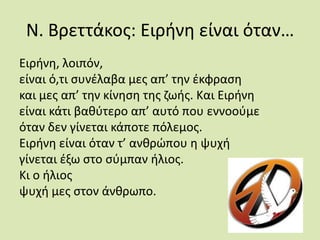 Ν. Βρεττάκος: Ειρήνη είναι όταν…Ειρήνη, λοιπόν, είναι ό,τι συνέλαβα µες απ’ την έκφρασηκαι µες απ’ την κίνηση της ζωής. Και Ειρήνηείναι κάτι βαθύτερο απ’ αυτό που εννοούµεόταν δεν γίνεται κάποτε πόλεµος. Ειρήνη είναι όταν τ’ ανθρώπου η ψυχήγίνεται έξω στο σύµπαν ήλιος.Κι ο ήλιοςψυχή µες στον άνθρωπο. 
