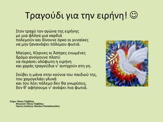 Τραγούδι για την ειρήνη!       Στον τραχύ τον αγώνα της ειρήνηςμε μια φλόγα μια καρδιάπολεμούν και δίνουνε όρκο οι γυναίκεςνα μην ξανανάψει πόλεμου φωτιά.Μαύρες, Κίτρινες κι Άσπρες ενωμένεςδρόμο ανοίγουνε πλατύνα περάσει ολόφωτη η ειρήνηκαι χαράς τραγούδια ν' αντηχούν στη γη.Σκύβει η μάνα στην κούνια του παιδιού της,του χαμογελάει γλυκάκαι του λέει πόλεμο δεν θα γνωρίσεις,δεν θ' αφήσουμε ν' ανάψει πια φωτιά.Στίχοι: Πάνος ΤζαβέλαςΜουσική: Πάνος ΤζαβέλαςΠρώτη εκτέλεση: Νατάσα Παπαδοπούλου