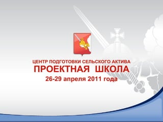 ЦЕНТР ПОДГОТОВКИ СЕЛЬСКОГО АКТИВА ПРОЕКТНАЯ  ШКОЛА 26-29 апреля 2011 года 