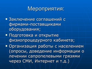 Мероприятия: Заключение соглашений с фирмами-поставщиками оборудования; Подготовка и открытие физиопроцедурного кабинета; Организация работы с населением (опросы, доведение информации о лечении сапропелевыми грязями через СМИ, Интернет и т.д.) 