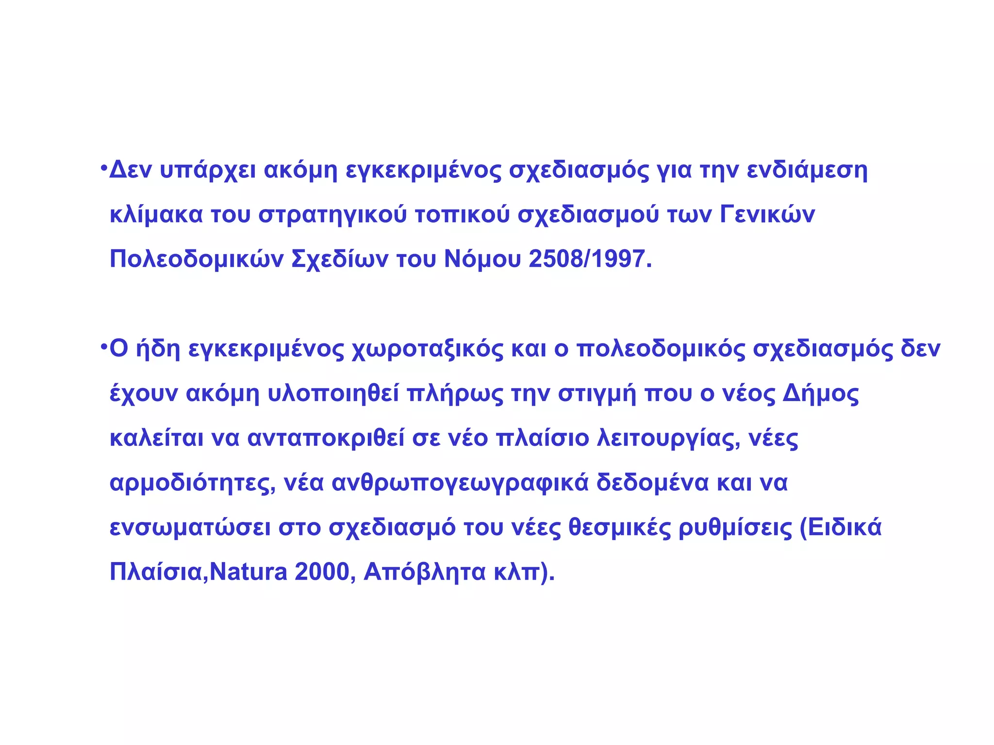 Δεν υπάρχει ακόμη εγκεκριμένος σχεδιασμός για την ενδιάμεση κλίμακα του στρατηγικού τοπικού σχεδιασμού των Γενικών Πολεοδομικών Σχεδίων του Νόμου 2508/1997. Ο ήδη εγκεκριμένος χωροταξικός και ο πολεοδομικός σχεδιασμός δεν έχουν ακόμη υλοποιηθεί πλήρως την στιγμή που ο νέος Δήμος καλείται να ανταποκριθεί σε νέο πλαίσιο λειτουργίας, νέες αρμοδιότητες, νέα ανθρωπογεωγραφικά δεδομένα και να ενσωματώσει στο σχεδιασμό του νέες θεσμικές ρυθμίσεις (Ειδικά Πλαίσια, Natura 2000,  Απόβλητα κλπ). 