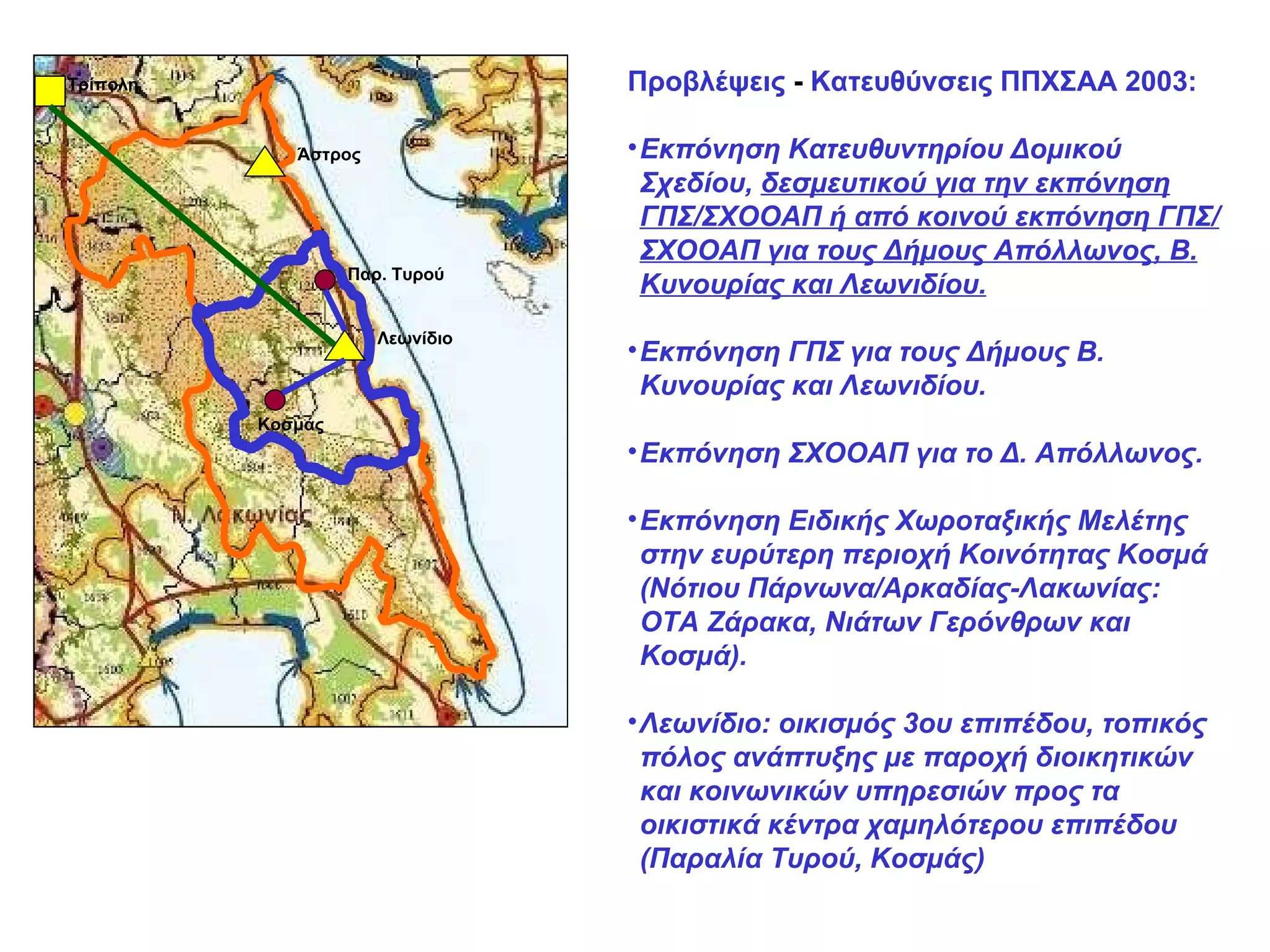 Λεωνίδιο Άστρος Τρίπολη Προβλέψεις  -  Κατευθύνσεις ΠΠΧΣΑΑ 2003: Εκπόνηση Κατευθυντηρίου Δομικού Σχεδίου,  δεσμευτικού για την εκπόνηση ΓΠΣ/ΣΧΟΟΑΠ ή από κοινού εκπόνηση ΓΠΣ/ΣΧΟΟΑΠ για τους Δήμους Απόλλωνος, Β. Κυνουρίας και Λεωνιδίου. Εκπόνηση ΓΠΣ για τους Δήμους Β. Κυνουρίας και Λεωνιδίου. Εκπόνηση ΣΧΟΟΑΠ για το Δ. Απόλλωνος. Εκπόνηση Ειδικής Χωροταξικής Μελέτης στην ευρύτερη περιοχή Κοινότητας Κοσμά (Νότιου Πάρνωνα/Αρκαδίας-Λακωνίας: ΟΤΑ Ζάρακα, Νιάτων Γερόνθρων και Κοσμά). Λεωνίδιο: οικισμός 3ου επιπέδου, τοπικός πόλος ανάπτυξης με παροχή διοικητικών και κοινωνικών υπηρεσιών προς τα οικιστικά κέντρα χαμηλότερου επιπέδου (Παραλία Τυρού, Κοσμάς)  Παρ. Τυρού Κοσμάς 