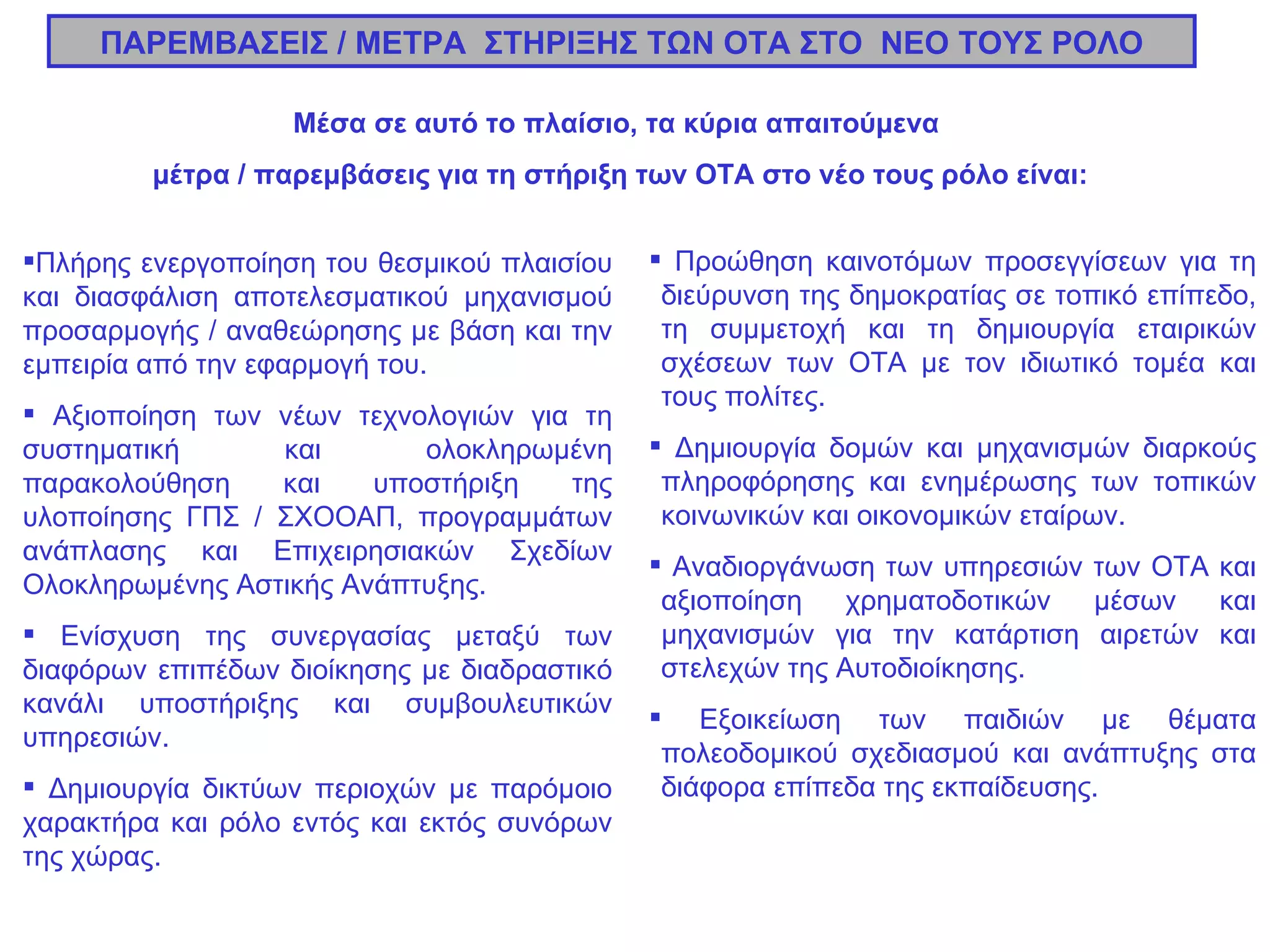 Πλήρης ενεργοποίηση του θεσμικού πλαισίου και διασφάλιση αποτελεσματικού μηχανισμού προσαρμογής / αναθεώρησης με βάση και την εμπειρία από την εφαρμογή του. Αξιοποίηση των νέων τεχνολογιών για τη συστηματική και ολοκληρωμένη παρακολούθηση και υποστήριξη της υλοποίησης ΓΠΣ / ΣΧΟΟΑΠ, προγραμμάτων ανάπλασης και Επιχειρησιακών Σχεδίων Ολοκληρωμένης Αστικής Ανάπτυξης. Ενίσχυση της συνεργασίας μεταξύ των διαφόρων επιπέδων διοίκησης με διαδραστικό κανάλι υποστήριξης και συμβουλευτικών υπηρεσιών. Δημιουργία δικτύων περιοχών με παρόμοιο χαρακτήρα και ρόλο εντός και εκτός συνόρων της χώρας. ΠΑΡΕΜΒΑΣΕΙΣ / ΜΕΤΡΑ  ΣΤΗΡΙΞΗΣ ΤΩΝ ΟΤΑ ΣΤΟ  ΝΕΟ ΤΟΥΣ ΡΟΛΟ Μέσα σε αυτό το πλαίσιο, τα κύρια απαιτούμενα  μέτρα / παρεμβάσεις για τη στήριξη των ΟΤΑ στο νέο τους ρόλο είναι: Προώθηση καινοτόμων προσεγγίσεων για τη διεύρυνση της δημοκρατίας σε τοπικό επίπεδο, τη συμμετοχή και τη δημιουργία εταιρικών σχέσεων των ΟΤΑ με τον ιδιωτικό τομέα και τους πολίτες. Δημιουργία δομών και μηχανισμών διαρκούς πληροφόρησης και ενημέρωσης των τοπικών κοινωνικών και οικονομικών εταίρων. Αναδιοργάνωση των υπηρεσιών των ΟΤΑ και αξιοποίηση χρηματοδοτικών μέσων και μηχανισμών για την κατάρτιση αιρετών και στελεχών της Αυτοδιοίκησης. Εξοικείωση των παιδιών με θέματα πολεοδομικού σχεδιασμού και ανάπτυξης στα διάφορα επίπεδα της εκπαίδευσης.  