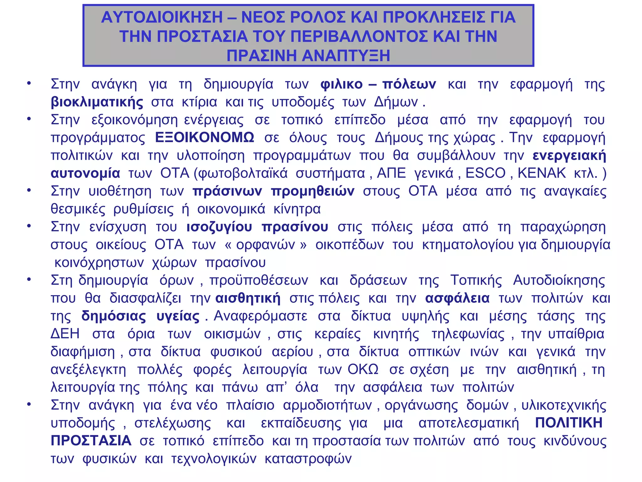 ΑΥΤΟΔΙΟΙΚΗΣΗ – ΝΕΟΣ ΡΟΛΟΣ ΚΑΙ ΠΡΟΚΛΗΣΕΙΣ ΓΙΑ ΤΗΝ ΠΡΟΣΤΑΣΙΑ ΤΟΥ ΠΕΡΙΒΑΛΛΟΝΤΟΣ ΚΑΙ ΤΗΝ ΠΡΑΣΙΝΗ ΑΝΑΠΤΥΞΗ Στην  ανάγκη  για  τη  δημιουργία  των  φιλικο – πόλεων  και  την  εφαρμογή  της  βιοκλιματικής   στα  κτίρια  και τις  υποδομές  των  Δήμων .  Στην  εξοικονόμηση ενέργειας  σε  τοπικό  επίπεδο  μέσα  από  την  εφαρμογή  του  προγράμματος  ΕΞΟΙΚΟΝΟΜΩ  σε  όλους  τους  Δήμους της χώρας . Την  εφαρμογή  πολιτικών  και  την  υλοποίηση  προγραμμάτων  που  θα  συμβάλλουν  την  ενεργειακή  αυτονομία   των  ΟΤΑ (φωτοβολταϊκά  συστήματα , ΑΠΕ  γενικά ,  ESCO  , ΚΕΝΑΚ  κτλ. )  Στην  υιοθέτηση  των  πράσινων  προμηθειών  στους  ΟΤΑ  μέσα  από  τις  αναγκαίες  θεσμικές  ρυθμίσεις  ή  οικονομικά  κίνητρα Στην  ενίσχυση  του  ισοζυγίου  πρασίνου  στις  πόλεις  μέσα  από  τη  παραχώρηση  στους  οικείους  ΟΤΑ  των  « ορφανών »  οικοπέδων  του  κτηματολογίου για δημιουργία  κοινόχρηστων  χώρων  πρασίνου  Στη δημιουργία  όρων , προϋποθέσεων  και  δράσεων  της  Τοπικής  Αυτοδιοίκησης  που  θα  διασφαλίζει  την  αισθητική  στις πόλεις  και  την  ασφάλεια   των  πολιτών  και της  δημόσιας  υγείας  . Αναφερόμαστε  στα  δίκτυα  υψηλής  και  μέσης  τάσης  της  ΔΕΗ  στα  όρια  των  οικισμών , στις  κεραίες  κινητής  τηλεφωνίας , την υπαίθρια  διαφήμιση , στα  δίκτυα  φυσικού  αερίου , στα  δίκτυα  οπτικών  ινών  και  γενικά  την  ανεξέλεγκτη  πολλές  φορές  λειτουργία  των ΟΚΩ  σε σχέση  με  την  αισθητική , τη  λειτουργία της  πόλης  και  πάνω  απ’  όλα  την  ασφάλεια  των  πολιτών Στην  ανάγκη  για  ένα νέο  πλαίσιο  αρμοδιοτήτων , οργάνωσης  δομών , υλικοτεχνικής  υποδομής , στελέχωσης  και  εκπαίδευσης για  μια  αποτελεσματική  ΠΟΛΙΤΙΚΗ  ΠΡΟΣΤΑΣΙΑ  σε  τοπικό  επίπεδο  και τη προστασία των πολιτών  από  τους  κινδύνους  των  φυσικών  και  τεχνολογικών  καταστροφών 