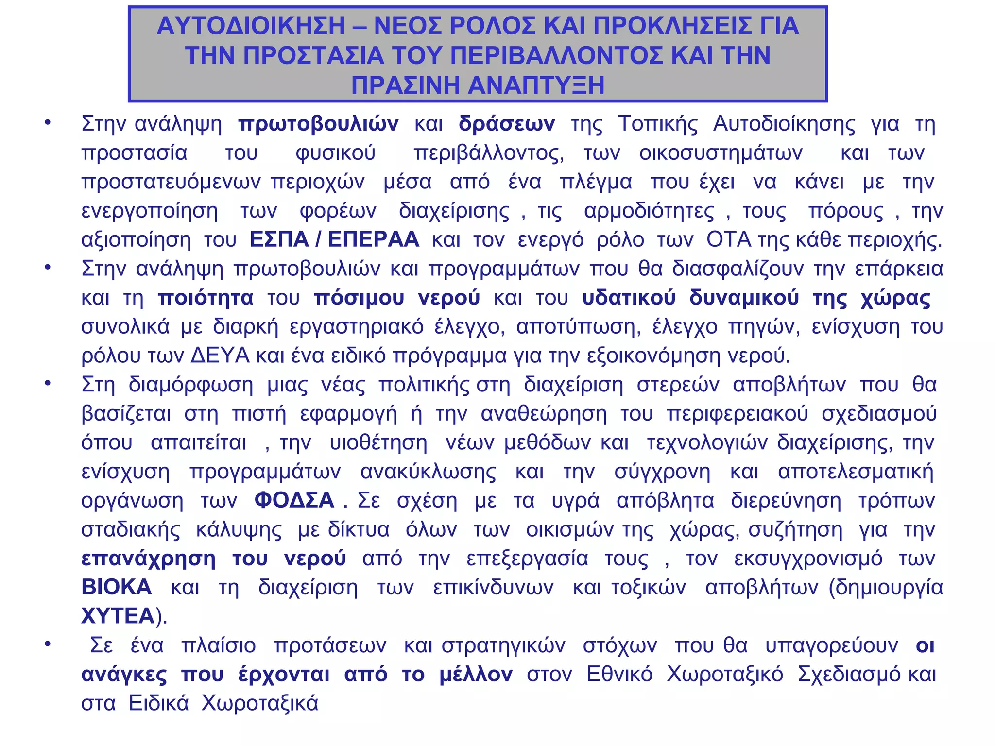 ΑΥΤΟΔΙΟΙΚΗΣΗ – ΝΕΟΣ ΡΟΛΟΣ ΚΑΙ ΠΡΟΚΛΗΣΕΙΣ ΓΙΑ ΤΗΝ ΠΡΟΣΤΑΣΙΑ ΤΟΥ ΠΕΡΙΒΑΛΛΟΝΤΟΣ ΚΑΙ ΤΗΝ ΠΡΑΣΙΝΗ ΑΝΑΠΤΥΞΗ Στην ανάληψη  πρωτοβουλιών  και  δράσεων   της  Τοπικής  Αυτοδιοίκησης  για  τη  προστασία  του  φυσικού  περιβάλλοντος, των οικοσυστημάτων  και των  προστατευόμενων περιοχών  μέσα  από  ένα  πλέγμα  που έχει  να  κάνει  με  την  ενεργοποίηση  των  φορέων  διαχείρισης , τις  αρμοδιότητες , τους  πόρους , την αξιοποίηση  του  ΕΣΠΑ / ΕΠΕΡΑΑ   και  τον  ενεργό  ρόλο  των  ΟΤΑ της κάθε περιοχής. Στην ανάληψη πρωτοβουλιών και προγραμμάτων που θα διασφαλίζουν την επάρκεια και τη  ποιότητα  του  πόσιμου νερού  και του  υδατικού δυναμικού της χώρας   συνολικά με διαρκή εργαστηριακό έλεγχο, αποτύπωση, έλεγχο πηγών, ενίσχυση του ρόλου των ΔΕΥΑ και ένα ειδικό πρόγραμμα για την εξοικονόμηση νερού. Στη  διαμόρφωση  μιας  νέας  πολιτικής στη  διαχείριση  στερεών  αποβλήτων  που  θα  βασίζεται  στη  πιστή  εφαρμογή  ή  την  αναθεώρηση  του  περιφερειακού  σχεδιασμού  όπου  απαιτείται  , την  υιοθέτηση  νέων μεθόδων και  τεχνολογιών διαχείρισης, την  ενίσχυση  προγραμμάτων  ανακύκλωσης  και  την  σύγχρονη  και  αποτελεσματική  οργάνωση  των  ΦΟΔΣΑ  . Σε  σχέση  με  τα  υγρά  απόβλητα  διερεύνηση  τρόπων  σταδιακής  κάλυψης  με δίκτυα  όλων  των  οικισμών της  χώρας, συζήτηση  για  την  επανάχρηση  του  νερού  από  την  επεξεργασία  τους  ,  τον  εκσυγχρονισμό  των  ΒΙΟΚΑ   και  τη  διαχείριση  των  επικίνδυνων  και τοξικών  αποβλήτων (δημιουργία  ΧΥΤΕΑ ). Σε  ένα  πλαίσιο  προτάσεων  και στρατηγικών  στόχων  που θα  υπαγορεύουν  οι  ανάγκες  που  έρχονται  από  το  μέλλον   στον  Εθνικό  Χωροταξικό  Σχεδιασμό και  στα  Ειδικά  Χωροταξικά    