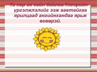 Та нар их сайн байлаа.Үлгэрийн үргэлжлэлийг ээж аавтайгаа ярилцаад ангийнхандаа ярьж өгөөрэй. 