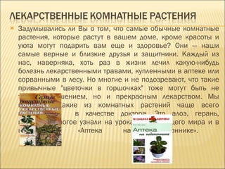 Задумывались ли Вы о том, что самые обычные комнатные растения, которые растут в вашем доме, кроме красоты и уюта могут подарить вам еще и здоровье? Они — наши самые верные и близкие друзья и защитники. Каждый из нас, наверняка, хоть раз в жизни лечил какую-нибудь болезнь лекарственными травами, купленными в аптеке или сорванными в лесу. Но многие и не подозревают, что такие привычные "цветочки в горшочках" тоже могут быть не только украшением, но и прекрасным лекарством. Мы выяснили, какие из комнатных растений чаще всего используются  в качестве доктора. Это алоэ, герань, каланхоэ. Многое узнали на уроках окружающего мира и в книге  «Аптека на подоконнике».  