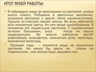 Я наблюдала лишь за некоторыми из растений, узнала много нового. Побывала в цветочных магазинах, услышала рассказы о цветах своих одноклассников, прошла по классам нашей школы. Во всех кабинетах есть комнатные цветы. Но они везде однообразные. В основном это нецветущие растения. С подоконников исчезли бальзамин, алоэ.  Нигде не нашла традесканцию. Во многих кабинетах растёт дифинбахия, хлорофитум, комнатная роза, монстера, комнатный виноград. Проходят годы  – меняется мода на комнатные растения. Но какие бы цветы не  стояли на подоконнике , они всегда будут радовать нас. 