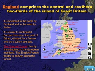 England comprises the central and southern
  two-thirds of the island of Great Britain.

It is bordered to the north by
Scotland and to the west by
Wales.
It is closer to continental
Europe than any other part of
Britain, divided from France
only by a 52 km sea gap.
The Channel Tunnel directly
links England to the European
mainland. The English/French
border is halfway along the
tunnel.


                                         back
 