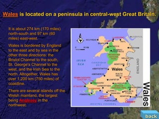 Wales is located on a peninsula in central-west Great Britain.

  It is about 274 km (170 miles)
  north-south and 97 km (60
  miles) east-west.
  Wales is bordered by England
  to the east and by sea in the
  other three directions: the
  Bristol Channel to the south,
  St. George's Channel to the
  west, and the Irish Sea to the
  north. Altogether, Wales has
  over 1,200 km (750 miles) of
  coastline.
  There are several islands off the
  Welsh mainland, the largest
  being Anglesey in the
  northwest.

                                                         back
 