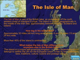 The Isle of Man

The Isle of Man is part of the British Isles, an archipelago off the north
western coast of mainland Europe. The island is located geographically in
the middle of the Irish Sea, approximately between England, Scotland and
Ireland.

                     How big is the Isle of Man?
Approximately 32 miles (48 km) long and between 8 and 15 miles (13 and
24 km) wide.

More than 40% of the Island is uninhabited.

                What makes the Isle of Man different from
                     anywhere else in the British Isles?
The Island is a unique self-governing kingdom - a Crown dependency which
belongs to neither the UK nor the European Union. It has its own parliament,
            laws, traditions, culture, cuisine and postage stamps.

                                                                      back
 