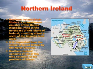 Northern Ireland
 Northern Ireland (Irish:
  Ulster) is a constituent
  country of the United
  Kingdom, lying in the
  northeast of the island of
  Ireland, covering about a
  sixth of the island's total
  area.
 It is separated from the
  island of Great Britain by
  the North Channel.
 Northern Ireland
  consists of six of the
  nine counties of the
  province of Ulster.


                                back
 
