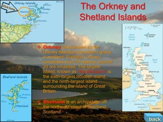 The Orkney and
                    Shetland Islands


 Orkney (also known as the
  Orkney Islands) is an island group
  in northern Scotland. Orkney
  comprises over 70 islands; around
  20 are inhabited. The largest
  island, known as “the Mainland” is
  the sixth-largest Scottish island
  and the ninth-largest island
  surrounding the island of Great
  Britain.

 Shetland is an archipelago off
  the northeast coast of mainland
  Scotland.
                                       back
 