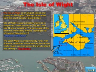 The Isle of Wight
The Isle of Wight is an English island and
county in the English Channel three miles
from the south coast of Great Britain.

Isle of Wight is approximately diamond in
shape and covers an area of 380 km². and
has 92 km of coastline. The landscape of the
Island is remarkably diverse, leading to its
oft-quoted description of
"England in Miniature".

The West Wight is predominantly rural, with
dramatic coastlines dominated by the famous
chalk ridges, running across the whole Island
and ending in The Needles.




                                                back
 
