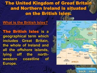 The United Kingdom of Great Britain
   and Northern Ireland is situated
         on the British Isles.

What is the British Isles?

The British Isles is a
geographical term which
includes Great Britain,
the whole of Ireland and
all the offshore islands,
lying off the north-
western    coastline   of
Europe.

                              back   next
 