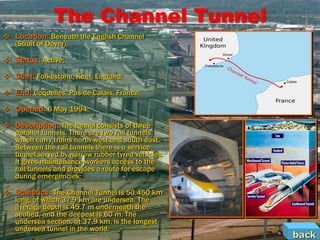The Channel Tunnel
 Location: Beneath the English Channel
  (Strait of Dover);

 Status: Active;

 Start: Folkestone, Kent, England;

 End: Coquelles, Pas-de-Calais, France;

 Opened: 6 May 1994;

 Description: The tunnel consists of three
  parallel tunnels. There are two rail tunnels,
  which carry trains north-west and south-east.
  Between the rail tunnels there is a service
  tunnel served by narrow rubber-tyred vehicles.
  It gives maintenance workers access to the
  rail tunnels and provides a route for escape
  during emergencies;

 Statistics: The Channel Tunnel is 50.450 km
  long, of which 37.9 km are undersea. The
  average depth is 45.7 m underneath the
  seabed, and the deepest is 60 m. The
  undersea section, at 37.9 km, is the longest
  undersea tunnel in the world.
                                                   back
 