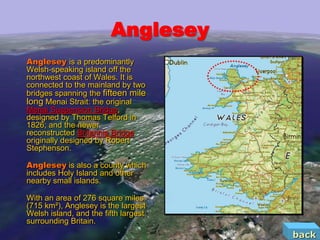 Anglesey
Anglesey is a predominantly
Welsh-speaking island off the
northwest coast of Wales. It is
connected to the mainland by two
bridges spanning the fifteen mile
long Menai Strait: the original
Menai Suspension Bridge,
designed by Thomas Telford in
1826; and the newer
reconstructed Britannia Bridge
originally designed by Robert
Stephenson.

Anglesey is also a county which
includes Holy Island and other
nearby small islands.

With an area of 276 square miles
(715 km²), Anglesey is the largest
Welsh island, and the fifth largest
surrounding Britain.
                                      back
 