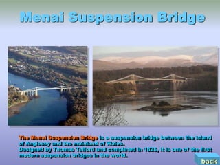 Menai Suspension Bridge




The Menai Suspension Bridge is a suspension bridge between the island
of Anglesey and the mainland of Wales.
Designed by Thomas Telford and completed in 1826, it is one of the first
modern suspension bridges in the world.
                                                                    back
 