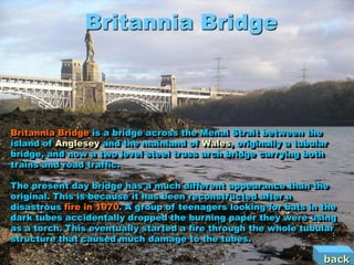Britannia Bridge



Britannia Bridge is a bridge across the Menai Strait between the
island of Anglesey and the mainland of Wales, originally a tubular
bridge, and now a two level steel truss arch bridge carrying both
trains and road traffic.

The present day bridge has a much different appearance than the
original. This is because it has been reconstructed after a
disastrous fire in 1970. A group of teenagers looking for bats in the
dark tubes accidentally dropped the burning paper they were using
as a torch. This eventually started a fire through the whole tubular
structure that caused much damage to the tubes.

                                                                  back
 