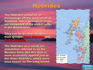 Hebrides
The Hebrides comprise an
archipelago off the west coast of
Scotland, and in geological terms
are composed of the oldest rocks
in the British Isles.

They can be divided into two
main groups: Inner Hebrides and
Outer Hebrides.

The Hebrides as a whole are
sometimes referred to as the
Western Isles, but this term is
more accurately applied just to
the Outer Hebrides, which were
once known as The Long Island.

                                    back
 