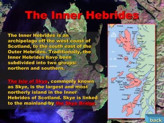 The Inner Hebrides
The Inner Hebrides is an
archipelago off the west coast of
Scotland, to the south east of the
Outer Hebrides. Traditionally, the
Inner Hebrides have been
subdivided into two groups:
northern and southern.

The Isle of Skye, commonly known
as Skye, is the largest and most
northerly island in the Inner
Hebrides of Scotland. Skye is linked
to the mainland by the Skye Bridge.


                                       back
 