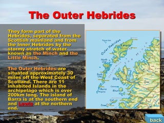 The Outer Hebrides
They form part of the
Hebrides, separated from the
Scottish mainland and from
the Inner Hebrides by the
stormy stretch of water
known as the Minch and the
Little Minch.

The Outer Hebrides are
situated approximately 30
miles off the West Coast of
Scotland. There are 11
inhabited Islands in the
archipelago which is over
200km long. The island of
Barra is at the southern end
and Lewis at the northern
end.

                               back
 
