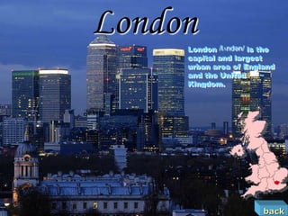London
     London /lʌndən/ is the
     capital and largest
     urban area of England
     and the United
     Kingdom.




                        back
 