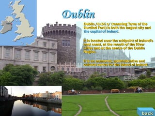 Dublin
    Dublin /dʌblɨn/ (meaning Town of the
    Hurdled Ford) is both the largest city and
    the capital of Ireland.

    It is located near the midpoint of Ireland's
    east coast, at the mouth of the River
    Liffey and at the centre of the Dublin
    Region.

    It is an economic, administrative and
    cultural centre for the island of Ireland.




                                         back
 