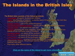 The Islands in the British Isles

The British Isles consists of the following islands:
• Great Britain (England, Scotland and Wales);
• Ireland (the Republic of Ireland) - a country west of England across the Irish Sea
   (not part of the United Kingdom);
• Northern Ireland ( part of the United Kingdom);
• The Orkney and Shetland Islands - islands off the northeast coast of Scotland;
• The Isle of Man - an island in the Irish Sea;
• Hebrides (including the Inner Hebrides, Outer Hebrides and Small Isles) All are
   islands off the northwest coast of Scotland;
• The Isle of Wight - an island off the southern coast of England;
• Isles of Scilly - an island off the southwest coast of England;
• Lundy Island - an island off the southwest coast of England;
• The Channel Islands - a group of small islands in the English Channel, off the coast
   of Normandy, France. The principal islands of the group include Jersey, Guernsey,
   Alderney and Sark;
• Plus many other offshore islands.


           Click on the name of the island to get more information.

                                                                           back          next
 