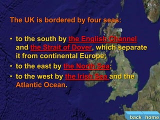 The UK is bordered by four seas:

• to the south by the English Channel
  and the Strait of Dover, which separate
  it from continental Europe;
• to the east by the North Sea;
• to the west by the Irish Sea and the
  Atlantic Ocean.



                                   back home
 