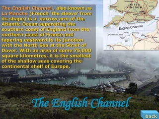 The English Channel , also known as
La Manche (French ‘the sleeve’ from
its shape) is a narrow arm of the
Atlantic Ocean separating the
southern coast of England from the
northern coast of France and
tapering eastward to its junction
with the North Sea at the Strait of
Dover. With an area of some 75,000
square kilometres, it is the smallest
of the shallow seas covering the
continental shelf of Europe.




            The English Channel
                                        back
 