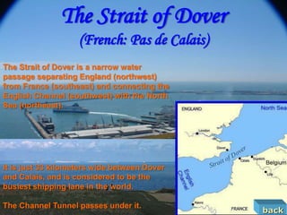 The Strait of Dover
                    (French: Pas de Calais)
The Strait of Dover is a narrow water
passage separating England (northwest)
from France (southeast) and connecting the
English Channel (southwest) with the North
Sea (northeast).




It is just 33 kilometers wide between Dover
and Calais, and is considered to be the
busiest shipping lane in the world.

The Channel Tunnel passes under it.
                                              back
 