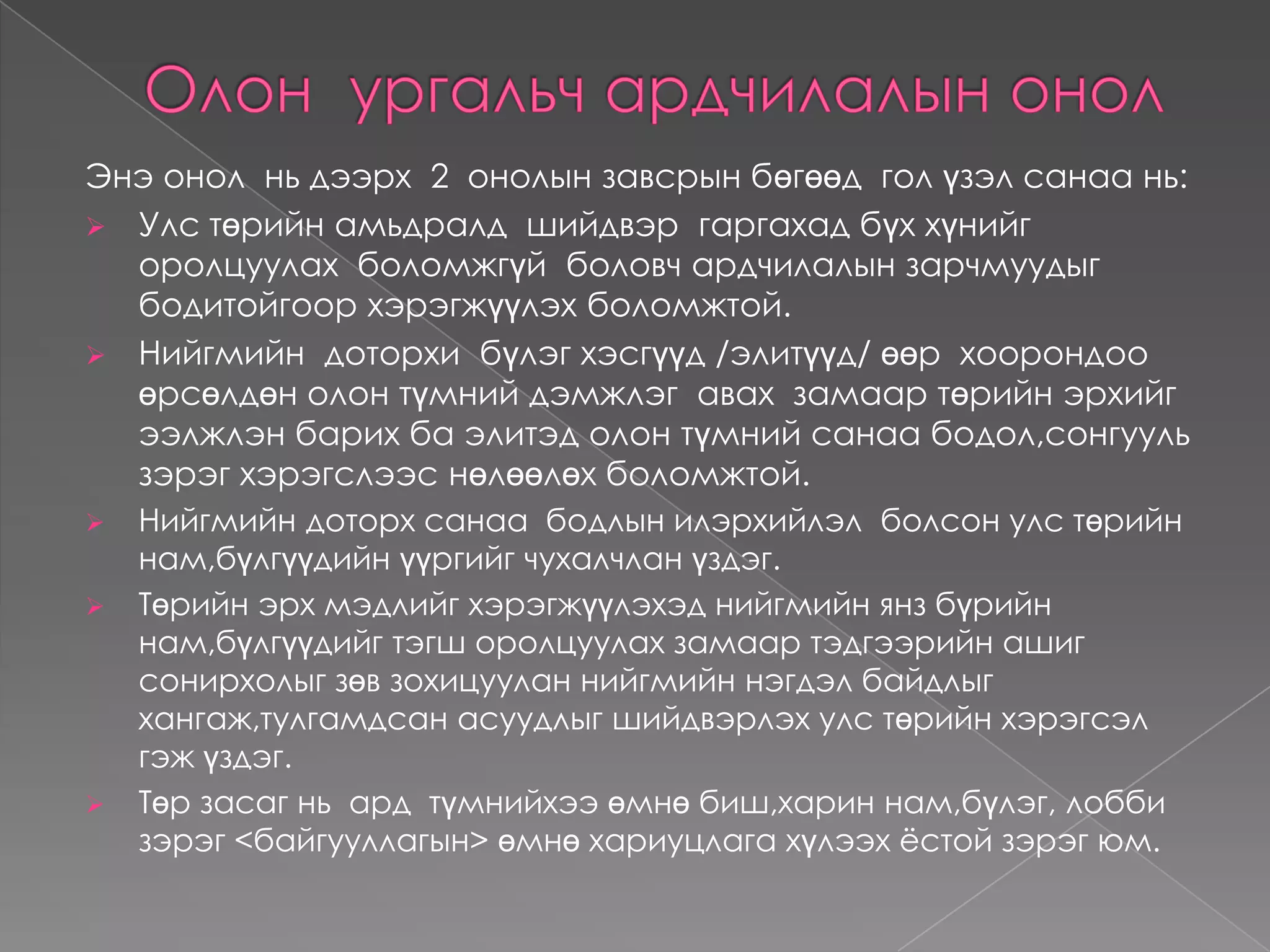 ДүгнэлтАрдчилалын  тухай  ойлголтАрдчилал :demos-ард, kratos-хүч,  засаг  буюу  ард  түмний  засаг  гэсэн  утгыг  илэрхийлсэн Грек  үг юм. Ардчилал  гэсэн нэр томъёог  Америкийн  ерөнхийлөгч асан А.Линколын  ардчилал  бол  ард түмнээс  сонгогдсон , ард  түмний  төлөө , ард  түмний  өөрсдийнх  нь  засаглал  гэж  ерөнхийлөн  тодорхойлсон  юм. Ардчилалыг  анх  Грекдид  үүсэж  бий  болж  хөгжсөнөөс  хойш  дэлхийн  улс  төрт  тархсан  өөр  өөрийн  онцлог  шинжийг  тусган  хөгжсөөр  ирсэн.