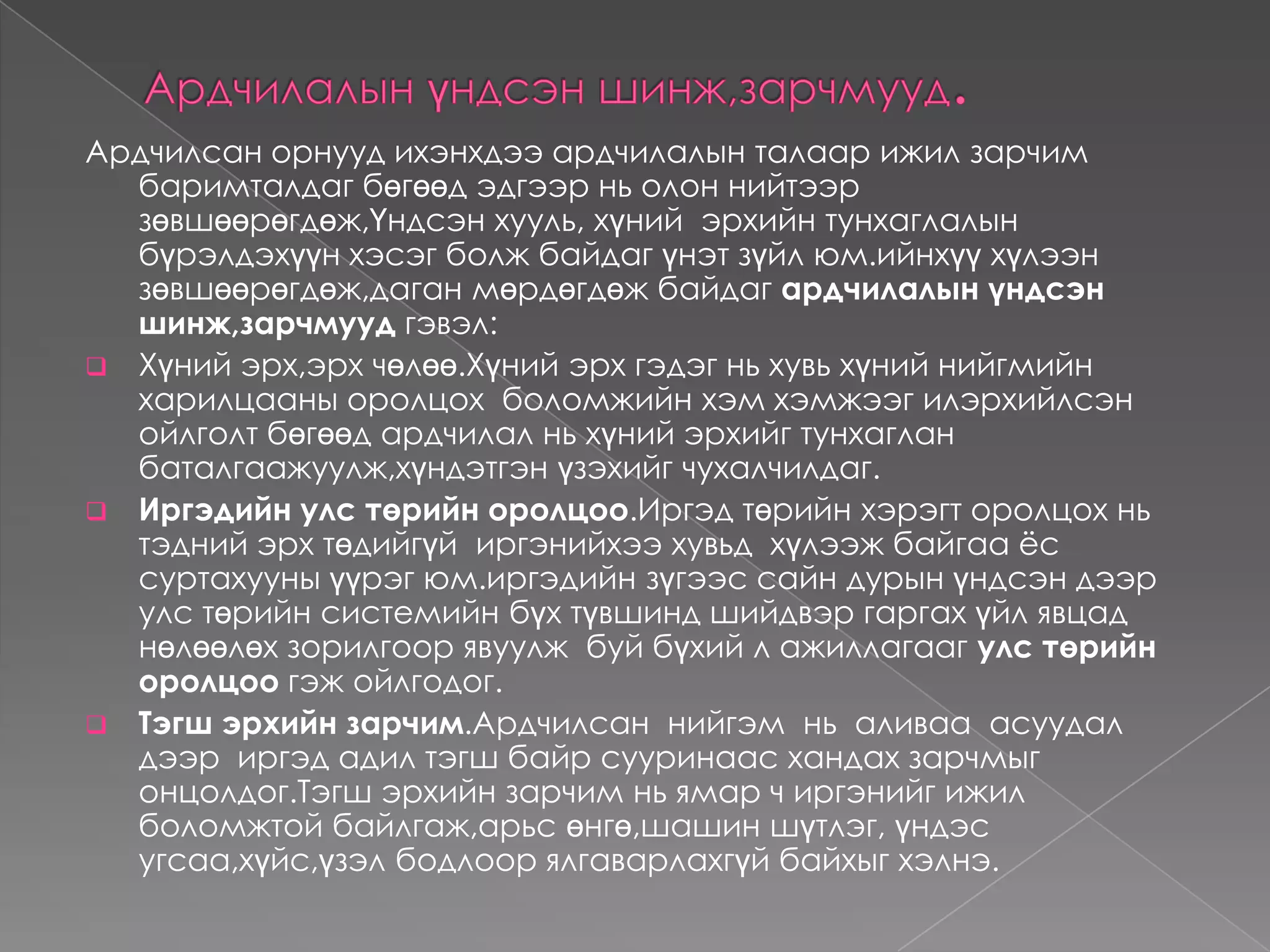 Ардчилалын  хэлбэрАрдчилалын  хэлбэрийг  шууд  ба төлөөөлөлийн  гэсэн  хоёр  үндсэн  хэлбэртэй.Шууд ардчилал :иргэд нь сонгогдсон  буюу  тохилогдсон  албан тушаалтнаар  дамжуулалгүй  нийгмийн  аливаа асуудлыг  шийдвэрлэхэд  өөрсдөө  биеэр   оролцдог.    Үүний: Давуу тал нь:-Аливаа  асуудлаар  бүх  иргэд  саналаа  илэрхийлэх                           боломжтой.                        -Хэн  нэгэн  хүн  хэтэхий  их  эрх  мэдэл  эдлэхээс сэргийлдэг.                        -Иргэдийн  улс  төрд  оролцох  идэвх,  сонирхол  өсдөг.Сул тал нь: -Төийн  бодлого, шийдвэр  боловсруулаххад  их  хугацаа  шаарддаг, цаг  алдах  явдал  гадаг.                      -Ийм  тогтолцоо  нь харьцангуй  цөөн  хүн  хамарсан нөхцөлд  л  хэрэгжүүлэхэд  тохиромжтой. Харин  улс  үндэстний түвшинд , тухайлбал  иргэн  бүр  төр,  засгийн  шийдвэр  гаргах  бүхий  л үйл  ажиллагаанд шууд  оролцож шийдвэр  гаргана  гэвэл  төвөгтэй.